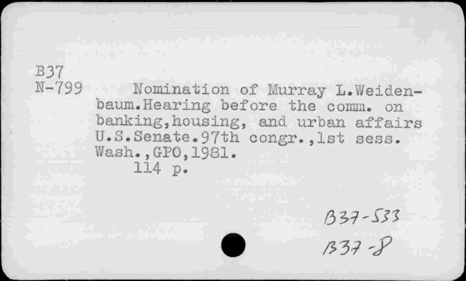 ﻿B37
N-799
Nomination of Murray L.Weiden-baum.Hearing before the comm, on banking,housing, and urban affairs U.S.Senate.97th congr.,1st sess. Wash.,GPO,1981.
114 p.
/327'17 J